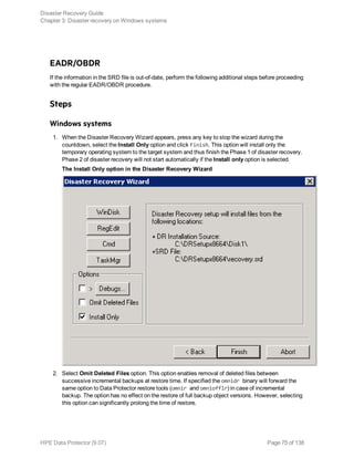 EADR/OBDR
If the information in the SRD file is out-of-date, perform the following additional steps before proceeding
with the regular EADR/OBDR procedure.
Steps
Windows systems
1. When the Disaster Recovery Wizard appears, press any key to stop the wizard during the
countdown, select the Install Only option and click Finish. This option will install only the
temporary operating system to the target system and thus finish the Phase 1 of disaster recovery.
Phase 2 of disaster recovery will not start automatically if the Install only option is selected.
The Install Only option in the Disaster Recovery Wizard
2. Select Omit Deleted Files option. This option enables removal of deleted files between
successive incremental backups at restore time. If specified the omnidr binary will forward the
same option to Data Protector restore tools (omnir and omniofflr) in case of incremental
backup. The option has no effect on the restore of full backup object versions. However, selecting
this option can significantly prolong the time of restore.
Disaster Recovery Guide
Chapter 3: Disaster recovery on Windows systems
HPE Data Protector (9.07) Page 75 of 138
 