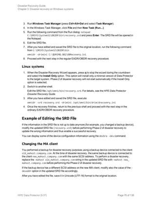 3. Run Windows Task Manager (press Ctrl+Alt+Del and select Task Manager).
4. In the Windows Task Manager, click File and then New Task (Run...).
5. Run the following command from the Run dialog: notepad
C:DRSYSSystem32OB2DRbinrecovery.srd and press Enter. The SRD file will be opened in
the Notepad.
6. Edit the SRD file.
7. After you have edited and saved the SRD file to the original location, run the following command
from C:DRSYSSystem32OB2DRbin
omnidr -drimini C:$DRIM$.OB2OBRecovery.ini
8. Proceed with the next step in the regular EADR/OBDR recovery procedure.
Linux systems
1. When the Disaster Recovery Wizard appears, press q to stop the wizard during the countdown
and select the Install Only option. This option will install only a minimal version of Data Protector
to the target system. Phase 2 of disaster recovery will not start automatically if the Install Only
option is selected.
2. Switch to another shell.
Edit the SRD file /opt/omni/bin/recovery.srd. For details, see the HPE Data Protector
Disaster Recovery Guide.
3. After you have edited and saved the SRD file, execute:
omnidr -srd recovery.srd -drimini /opt/omni/bin/drim/drecovery.ini
4. Once the recovery finishes, return to the previous shell and proceed with the next step in the
ordinary EADR/OBDR recovery procedure.
Example of Editing the SRD File
If the information in the SRD file is not up to date anymore (for example, you changed a backup device),
modify the updated SRD file (recovery.srd) before performing Phase 2 of disaster recovery to
update the wrong information and thus enable a successful recovery.
You can display some of the device configuration information using the devbra -dev command.
Changing the MA client
You performed a backup for disaster recovery purposes using a backup device connected to the client
old_mahost.company.com. At the time of disaster recovery, the same backup device is connected to
the client new_mahost.company.com with the same SCSI address. To perform a disaster recovery,
replace the -mahost old_mahost.company.com string in the updated SRD file with -mahost new_
mahost.company.com before performing the Phase 2 of disaster recovery.
If the backup device has a different SCSI address on the new MA client, modify also the value of the -
devaddr option in the updated SRD file accordingly.
After you have edited the file, save it in Unicode (UTF-16) format to the original location.
Disaster Recovery Guide
Chapter 3: Disaster recovery on Windows systems
HPE Data Protector (9.07) Page 76 of 138
 