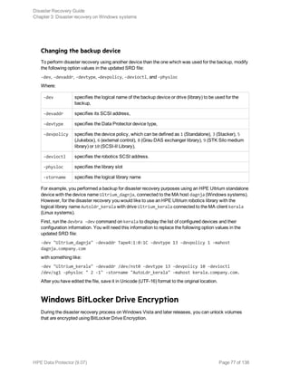 Changing the backup device
To perform disaster recovery using another device than the one which was used for the backup, modify
the following option values in the updated SRD file:
-dev, -devaddr, -devtype, -devpolicy, -devioctl, and -physloc
Where:
-dev specifies the logical name of the backup device or drive (library) to be used for the
backup,
-devaddr specifies its SCSI address,
-devtype specifies the Data Protector device type,
-devpolicy specifies the device policy, which can be defined as 1 (Standalone), 3 (Stacker), 5
(Jukebox), 6 (external control), 8 (Grau DAS exchanger library), 9 (STK Silo medium
library) or 10 (SCSI-II Library),
-devioctl specifies the robotics SCSI address.
-physloc specifies the library slot
-storname specifies the logical library name
For example, you performed a backup for disaster recovery purposes using an HPE Ultrium standalone
device with the device name Ultrium_dagnja, connected to the MA host dagnja (Windows systems).
However, for the disaster recovery you would like to use an HPE Ultrium robotics library with the
logical library name Autoldr_kerala with drive Ultrium_kerala connected to the MA client kerala
(Linux systems).
First, run the devbra -dev command on kerala to display the list of configured devices and their
configuration information. You will need this information to replace the following option values in the
updated SRD file:
-dev "Ultrium_dagnja" -devaddr Tape4:1:0:1C -devtype 13 -devpolicy 1 -mahost
dagnja.company.com
with something like:
-dev "Ultrium_kerala" -devaddr /dev/nst0 -devtype 13 -devpolicy 10 -devioctl
/dev/sg1 -physloc " 2 -1" -storname "AutoLdr_kerala" -mahost kerala.company.com.
After you have edited the file, save it in Unicode (UTF-16) format to the original location.
Windows BitLocker Drive Encryption
During the disaster recovery process on Windows Vista and later releases, you can unlock volumes
that are encrypted using BitLocker Drive Encryption.
Disaster Recovery Guide
Chapter 3: Disaster recovery on Windows systems
HPE Data Protector (9.07) Page 77 of 138
 