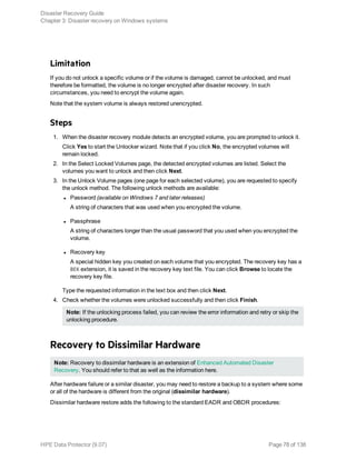 Limitation
If you do not unlock a specific volume or if the volume is damaged, cannot be unlocked, and must
therefore be formatted, the volume is no longer encrypted after disaster recovery. In such
circumstances, you need to encrypt the volume again.
Note that the system volume is always restored unencrypted.
Steps
1. When the disaster recovery module detects an encrypted volume, you are prompted to unlock it.
Click Yes to start the Unlocker wizard. Note that if you click No, the encrypted volumes will
remain locked.
2. In the Select Locked Volumes page, the detected encrypted volumes are listed. Select the
volumes you want to unlock and then click Next.
3. In the Unlock Volume pages (one page for each selected volume), you are requested to specify
the unlock method. The following unlock methods are available:
l Password (available on Windows 7 and later releases)
A string of characters that was used when you encrypted the volume.
l Passphrase
A string of characters longer than the usual password that you used when you encrypted the
volume.
l Recovery key
A special hidden key you created on each volume that you encrypted. The recovery key has a
BEK extension, it is saved in the recovery key text file. You can click Browse to locate the
recovery key file.
Type the requested information in the text box and then click Next.
4. Check whether the volumes were unlocked successfully and then click Finish.
Note: If the unlocking process failed, you can review the error information and retry or skip the
unlocking procedure.
Recovery to Dissimilar Hardware
Note: Recovery to dissimilar hardware is an extension of Enhanced Automated Disaster
Recovery. You should refer to that as well as the information here.
After hardware failure or a similar disaster, you may need to restore a backup to a system where some
or all of the hardware is different from the original (dissimilar hardware).
Dissimilar hardware restore adds the following to the standard EADR and OBDR procedures:
Disaster Recovery Guide
Chapter 3: Disaster recovery on Windows systems
HPE Data Protector (9.07) Page 78 of 138
 