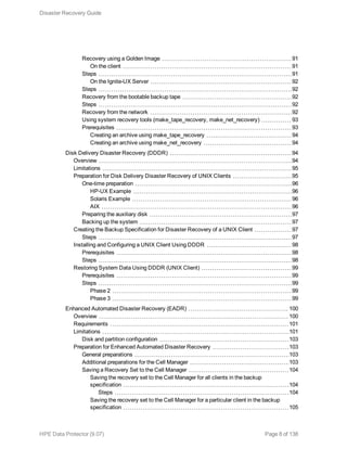 Recovery using a Golden Image 91
On the client 91
Steps 91
On the Ignite-UX Server 92
Steps 92
Recovery from the bootable backup tape 92
Steps 92
Recovery from the network 92
Using system recovery tools (make_tape_recovery, make_net_recovery) 93
Prerequisites 93
Creating an archive using make_tape_recovery 94
Creating an archive using make_net_recovery 94
Disk Delivery Disaster Recovery (DDDR) 94
Overview 94
Limitations 95
Preparation for Disk Delivery Disaster Recovery of UNIX Clients 95
One-time preparation 96
HP-UX Example 96
Solaris Example 96
AIX 96
Preparing the auxiliary disk 97
Backing up the system 97
Creating the Backup Specification for Disaster Recovery of a UNIX Client 97
Steps 97
Installing and Configuring a UNIX Client Using DDDR 98
Prerequisites 98
Steps 98
Restoring System Data Using DDDR (UNIX Client) 99
Prerequisites 99
Steps 99
Phase 2 99
Phase 3 99
Enhanced Automated Disaster Recovery (EADR) 100
Overview 100
Requirements 101
Limitations 101
Disk and partition configuration 103
Preparation for Enhanced Automated Disaster Recovery 103
General preparations 103
Additional preparations for the Cell Manager 103
Saving a Recovery Set to the Cell Manager 104
Saving the recovery set to the Cell Manager for all clients in the backup
specification 104
Steps 104
Saving the recovery set to the Cell Manager for a particular client in the backup
specification 105
Disaster Recovery Guide
HPE Data Protector (9.07) Page 8 of 138
 