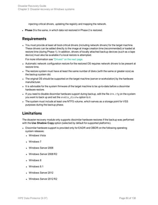 injecting critical drivers, updating the registry and mapping the network.
l Phase 3 is the same, in which data not restored in Phase 2 is restored.
Requirements
l You must provide at least all boot-critical drivers (including network drivers) for the target machine.
These drivers can be added directly to the image at image creation time (recommended) or loaded at
restore time (during Phase 1). In addition, drivers of locally attached backup devices (such as a tape
device) must also be available if a local restore is attempted.
For more information see "Drivers" on the next page.
l Automatic network configuration restore for the restored OS requires network drivers to be present at
restore time.
l The restore system must have at least the same number of disks (with the same or greater size) as
the backup system did.
l The original OS should be supported on the target machine (server or workstation) by the hardware
manufacturer.
l It is advisable for the system firmware of the target machine to be up-to-date before a dissimilar
hardware restore.
l If you need to disable dissimilar hardware support during backup, edit the file drm.cfg on the system
you want to back up and set the enable_disshw option to 0.
l The system must include at least one NTFS volume, which serves as a storage point for VSS
purposes during the backup phase.
Limitations
The disaster recovery module only supports dissimilar hardware restores if the backup was performed
with the Use Shadow Copy option (selected by default for supported platforms).
l Dissimilar hardware support is provided only for EADR and OBDR on the following operating
system releases:
l Windows Vista
l Windows 7
l Windows Server 2008
l Windows Server 2008 R2
l Windows 8
l Windows 8.1
l Windows Server 2012
l Windows Server 2012 R2
Disaster Recovery Guide
Chapter 3: Disaster recovery on Windows systems
HPE Data Protector (9.07) Page 80 of 138
 