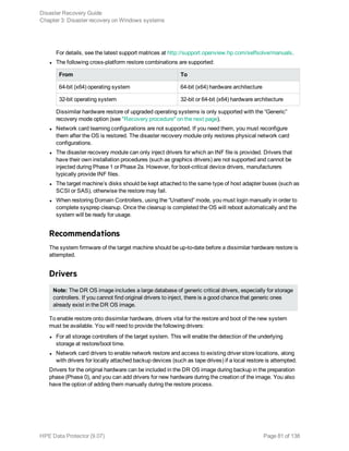 For details, see the latest support matrices at http://support.openview.hp.com/selfsolve/manuals.
l The following cross-platform restore combinations are supported:
From To
64-bit (x64) operating system 64-bit (x64) hardware architecture
32-bit operating system 32-bit or 64-bit (x64) hardware architecture
Dissimilar hardware restore of upgraded operating systems is only supported with the “Generic”
recovery mode option (see "Recovery procedure" on the next page).
l Network card teaming configurations are not supported. If you need them, you must reconfigure
them after the OS is restored. The disaster recovery module only restores physical network card
configurations.
l The disaster recovery module can only inject drivers for which an INF file is provided. Drivers that
have their own installation procedures (such as graphics drivers) are not supported and cannot be
injected during Phase 1 or Phase 2a. However, for boot-critical device drivers, manufacturers
typically provide INF files.
l The target machine’s disks should be kept attached to the same type of host adapter buses (such as
SCSI or SAS), otherwise the restore may fail.
l When restoring Domain Controllers, using the “Unattend” mode, you must login manually in order to
complete sysprep cleanup. Once the cleanup is completed the OS will reboot automatically and the
system will be ready for usage.
Recommendations
The system firmware of the target machine should be up-to-date before a dissimilar hardware restore is
attempted.
Drivers
Note: The DR OS image includes a large database of generic critical drivers, especially for storage
controllers. If you cannot find original drivers to inject, there is a good chance that generic ones
already exist in the DR OS image.
To enable restore onto dissimilar hardware, drivers vital for the restore and boot of the new system
must be available. You will need to provide the following drivers:
l For all storage controllers of the target system. This will enable the detection of the underlying
storage at restore/boot time.
l Network card drivers to enable network restore and access to existing driver store locations, along
with drivers for locally attached backup devices (such as tape drives) if a local restore is attempted.
Drivers for the original hardware can be included in the DR OS image during backup in the preparation
phase (Phase 0), and you can add drivers for new hardware during the creation of the image. You also
have the option of adding them manually during the restore process.
Disaster Recovery Guide
Chapter 3: Disaster recovery on Windows systems
HPE Data Protector (9.07) Page 81 of 138
 