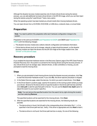 Although the disaster recovery module searches only for boot-critical drivers during the restore
process, you can add additional non-boot-critical drivers in the DR OS image, which you can then inject
during the restore using the “Load Drivers” Tasks menu option.
When the operating system has been booted you should install other missing hardware drivers.
You can inject drivers from a CD-ROM, DVD-ROM, or USB drive, a network share, or a local folder.
Preparation
Note: You need to perform this preparation after each hardware configuration change to the
system.
Preparation is the same as for EADR (see Preparation for EADR) and OBDR (see Preparation for
OBDR) with the following changes:
l The disaster recovery module also collects network configuration and hardware information.
l Critical device drivers (such as for storage, network or tape) should be present, so the disaster
recovery module can inject the drivers into the DR OS image at the image creation time. See
"Drivers" on the previous page.
Recovery procedure
If you enabled the dissimilar hardware restore in the Recovery Options page of the HPE Data Protector
Disaster Recovery GUI, the system is scanned for the missing drivers during the recovery process. If
any critical driver (such as storage, tape, network drivers, or disk controllers) is missing, you are
prompted to load the missing driver.
Steps
1. When you are prompted to load missing drivers during the disaster recovery procedure, click Yes
to start the Dissimilar Hardware wizard. If you click No, the driver injection procedure is skipped.
2. In the Select Devices page, select the devices, for which you want to load drivers. Click Next.
3. In the Driver Search Locations page, specify the locations on the running system where you keep
your drivers. Browse for the device driver or type the location in the Driver path text box and then
click Add path to add the specified path to the list. You can use the Search tree depth option to
adjust the search to your system specifics.
Note: You can remove the specified location from the search list by right-clicking this location
and then selecting Remove.
The specified locations will be searched for the missing drivers. Click Next.
4. After the specified locations are searched for the missing drivers, the following results are
possible:
l The device driver is found: the full path to the corresponding driver information file (*.inf) is
specified in the Driver path text box. Verify, if this driver is appropriate and click Next to load it.
l The device driver is not found: the Driver path text box is empty. Do one of the following:
Disaster Recovery Guide
Chapter 3: Disaster recovery on Windows systems
HPE Data Protector (9.07) Page 82 of 138
 