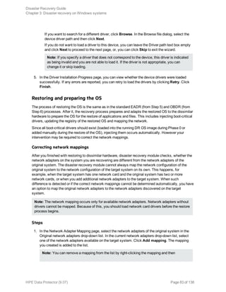 If you want to search for a different driver, click Browse. In the Browse file dialog, select the
device driver path and then click Next.
If you do not want to load a driver to this device, you can leave the Driver path text box empty
and click Next to proceed to the next page, or, you can click Skip to exit the wizard.
Note: If you specify a driver that does not correspond to the device, this driver is indicated
as being invalid and you are not able to load it. If the driver is not appropriate, you can
change it or skip loading.
5. In the Driver Installation Progress page, you can view whether the device drivers were loaded
successfully. If any errors are reported, you can retry to load the drivers by clicking Retry. Click
Finish.
Restoring and preparing the OS
The process of restoring the OS is the same as in the standard EADR (from Step 5) and OBDR (from
Step 6) processes. After it, the recovery process prepares and adapts the restored OS to the dissimilar
hardware to prepare the OS for the restore of applications and files. This includes injecting boot-critical
drivers, updating the registry of the restored OS and mapping the network.
Since all boot-critical drivers should exist (loaded into the running DR OS image during Phase 0 or
added manually during the restore of the OS), injecting them occurs automatically. However your
intervention may be required to correct the network mappings.
Correcting network mappings
After you finished with restoring to dissimilar hardware, disaster recovery module checks, whether the
network adapters on the system you are recovering are different from the network adapters of the
original system. The disaster recovery module cannot always map the network configuration of the
original system to the network configuration of the target system on its own. This happens, for
example, when the target system has one network card and the original system has two or more
network cards, or when you add additional network adapters to the target system. When such
difference is detected or if the correct network mappings cannot be determined automatically, you have
an option to map the original network adapters to the network adapters discovered on the target
system.
Note: The network mapping occurs only for available network adapters. Network adapters without
drivers cannot be mapped. Because of this, you should load network card drivers before the restore
process begins.
Steps
1. In the Network Adapter Mapping page, select the network adapters of the original system in the
Original network adapters drop-down list. In the current network adapters drop-down list, select
one of the network adapters available on the target system. Click Add mapping. The mapping
you created is added to the list.
Note: You can remove a mapping from the list by right-clicking the mapping and then
Disaster Recovery Guide
Chapter 3: Disaster recovery on Windows systems
HPE Data Protector (9.07) Page 83 of 138
 