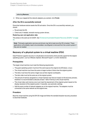 selecting Remove.
2. When you mapped all the network adapters you wanted, click Finish.
After the OS is successfully restored
Dissimilar hardware restore resets the OS activation. Once the OS is successfully restored, you
should:
l Re-activate the OS.
l Check and, if needed, reinstall missing system drivers.
Restoring user and application data
This phase is the same as for EADR. See "Enhanced Automated Disaster Recovery (EADR) " on page
35.
Note: Third-party application services and drivers may fail to load once the OS is booted. These
applications will probably need to be reinstalled, reconfigured or removed from the current system if
they are not needed.
Recovery of a physical system to a virtual machine (P2V)
Data Protector supports recovery to virtualization environments which provide support for the original
operating system, such as VMware vSphere, Microsoft Hyper-V, or Citrix XenServer.
Prerequisites
The target virtual machine must meet the following requirements:
l The guest operating system must be of the same type as the original one (Windows, Linux).
l The virtual machine must have the same or larger number of disks than the original system.
l The disks must have the same or lager size as their original counterparts.
l The disk order must be the same as on the original system.
l The amount of memory assigned to a virtual machine may have an impact on the recovery process,
therefore it is recommended to allocate at least 1 GB of memory to the virtual machine.
l The virtual video card memory size must meet the requirement of the original system based on the
display resolution of the original system. If possible, use automatic settings.
l Add the same number of network adapters as on the original machine. The adapters must be
connected to the same network as the original ones.
Procedure
Boot the virtual machine using the DR OS image and follow the standard disaster recovery procedure
to dissimilar hardware.
Disaster Recovery Guide
Chapter 3: Disaster recovery on Windows systems
HPE Data Protector (9.07) Page 84 of 138
 