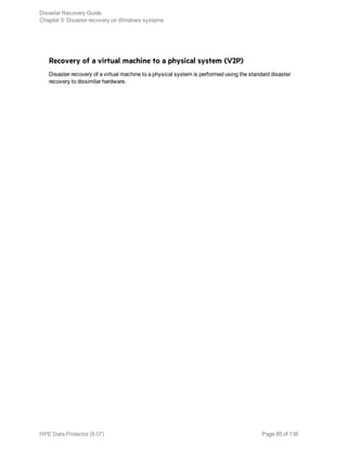 Recovery of a virtual machine to a physical system (V2P)
Disaster recovery of a virtual machine to a physical system is performed using the standard disaster
recovery to dissimilar hardware.
Disaster Recovery Guide
Chapter 3: Disaster recovery on Windows systems
HPE Data Protector (9.07) Page 85 of 138
 