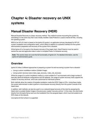Chapter 4: Disaster recovery on UNIX
systems
Manual Disaster Recovery (MDR)
Manual Disaster Recovery is a basic recovery method. This method involves recovering the system by
reinstalling it in the same way that it was initially installed. Data Protector is used to restore all files, including
the operating system.
MDR of an HP-UX client is based on the Ignite-UX product; an application primary developed for HP-UX
system installation and configuration tasks, which offers (in addition to a powerful interface for the system
administration) preparation and recovery of the system from a disaster.
While Ignite-UX is focused on the disaster recovery of the target client, Data Protector must be used to
restore the user and application data in order to complete Phase 3 of disaster recovery.
Note: This section does not cover the full functionality of Ignite-UX. For detailed information, see the
Ignite-UX administration guide.
Overview
Ignite-UX offers 2 different approaches to preparing a system for and recovering a system from a disaster:
l Using a custom installation medium (Golden Image)
l Using system recovery tools (make_tape_recovery, make_net_recovery)
While the usage of a custom installation medium is most suitable for IT environments with a large number of
basically identical hardware configurations and OS releases, the usage of system recovery tools supports the
creation of recovery archives, which are customized for individual systems.
Both methods allow the creation of bootable installation media like DDS-Tapes or CDs. Using these media,
the system administrator is able to perform a local disaster recovery directly from the system console of the
failed client.
In addition, both methods can also be used to run a network-based recovery of the client by assigning the
failed client a suitable Golden Image or the previously created “recovery archive”. In this case, the client boots
directly from the Ignite Server and runs the installation from the assigned depot, which must be located on an
NFS share on the network.
Use Ignite-UX GUI where it is supported.
HPE Data Protector (9.07) Page 86 of 138
 