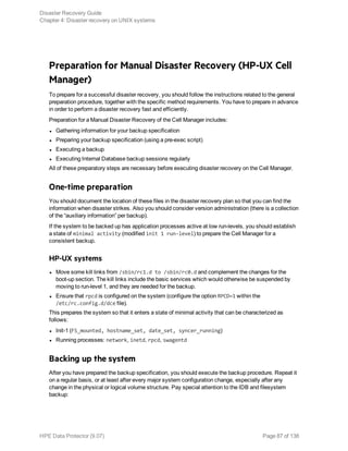 Preparation for Manual Disaster Recovery (HP-UX Cell
Manager)
To prepare for a successful disaster recovery, you should follow the instructions related to the general
preparation procedure, together with the specific method requirements. You have to prepare in advance
in order to perform a disaster recovery fast and efficiently.
Preparation for a Manual Disaster Recovery of the Cell Manager includes:
l Gathering information for your backup specification
l Preparing your backup specification (using a pre-exec script)
l Executing a backup
l Executing Internal Database backup sessions regularly
All of these preparatory steps are necessary before executing disaster recovery on the Cell Manager.
One-time preparation
You should document the location of these files in the disaster recovery plan so that you can find the
information when disaster strikes. Also you should consider version administration (there is a collection
of the “auxiliary information” per backup).
If the system to be backed up has application processes active at low run-levels, you should establish
a state of minimal activity (modified init 1 run-level) to prepare the Cell Manager for a
consistent backup.
HP-UX systems
l Move some kill links from /sbin/rc1.d to /sbin/rc0.d and complement the changes for the
boot-up section. The kill links include the basic services which would otherwise be suspended by
moving to run-level 1, and they are needed for the backup.
l Ensure that rpcd is configured on the system (configure the option RPCD=1 within the
/etc/rc.config.d/dce file).
This prepares the system so that it enters a state of minimal activity that can be characterized as
follows:
l Init-1 (FS_mounted, hostname_set, date_set, syncer_running)
l Running processes: network, inetd, rpcd, swagentd
Backing up the system
After you have prepared the backup specification, you should execute the backup procedure. Repeat it
on a regular basis, or at least after every major system configuration change, especially after any
change in the physical or logical volume structure. Pay special attention to the IDB and filesystem
backup:
Disaster Recovery Guide
Chapter 4: Disaster recovery on UNIX systems
HPE Data Protector (9.07) Page 87 of 138
 