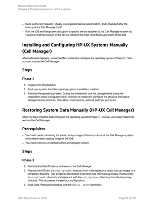 l Back up the IDB regularly, ideally in a separate backup specification, and scheduled after the
backup of the Cell Manager itself.
l Run the IDB and filesystem backup on a specific device attached to the Cell Manager system so
you know that the medium in the device contains the most recent backup version of the IDB.
Installing and Configuring HP-UX Systems Manually
(Cell Manager)
After a disaster happens, you should first install and configure the operating system (Phase 1). Then
you can recover the Cell Manager.
Steps
Phase 1
1. Replace the affected disk.
2. Boot your system from the operating system installation medium.
3. Reinstall the operating system. During the installation, use the data gathered during the
preparation phase (using a pre-exec script) to re-create and configure the physical and logical
storage/volume structure, filesystem, mount points, network settings, and so on.
Restoring System Data Manually (HP-UX Cell Manager)
After you have installed and configured the operating system (Phase 1), you can use Data Protector to
recover the Cell Manager.
Prerequisites
l You need media containing the latest backup image of the root volume of the Cell Manager system
and a newer latest backup image of the IDB.
l You need a device connected to the Cell Manager system.
Steps
Phase 2
1. Reinstall the Data Protector software on the Cell Manager.
2. Restore the IDB and the /etc/opt/omni directory from their respective latest backup images to a
temporary directory. This simplifies the restore of all other files from backup media. Remove the
/etc/opt/omni/ directory and replace it with the /etc/opt/omni directory from the temporary
directory. This re-creates the previous configuration.
3. Start Data Protector processes with the omnisv -start command.
Disaster Recovery Guide
Chapter 4: Disaster recovery on UNIX systems
HPE Data Protector (9.07) Page 88 of 138
 