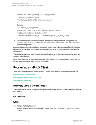 description "Description of this configuration”
"/opt/ignite/data/OS/config"
"/var/opt/ignite/data/OS/ archive_name.cfg"
}
Example:
cfg "HPUX11_31_DP70_Client" {
description "HPUX 11.i OS incl Patches and DP70 Client"
"/opt/ignite/data/Rel_B.11.31/config"
"/var/opt/ignite/data/Rel_B.11.31/archive_HPUX11_31_DP70_CL.cfg"
}
8. Make sure that one or more IP addresses reserved for booting clients are configured in the
/etc/opt/ignite/instl_boottab file. The number of IP addresses is equal to the number of
parallel booting clients.
After the above described procedure is completed, you will have a Golden Image of an HP-UX client
(with a specific hardware and software configuration), which can be used to recover any client of a
similar layout.
You need to repeat these steps to create a Golden Image for all systems with different hardware and
software configurations.
Ignite-UX enables you to create a bootable tape or CD based on the created Golden Image. See the
Ignite-UX Administration Guide for more information.
Recovering an HP-UX Client
There are 3 different methods to recover HP-UX clients using Manual Disaster Recovery (MDR):
Recovery using a Golden Image
Recovery from the bootable backup tape
Recovery from the network
Recovery using a Golden Image
You can recover an HP-UX client by applying the Golden Image, which is located on an NFS share on
your network.
On the client
Steps
1. Replace the faulty hardware.
2. Boot the HP-UX client from the Ignite-UX server: boot lan.IP-address Ignite-UX server
install.
Disaster Recovery Guide
Chapter 4: Disaster recovery on UNIX systems
HPE Data Protector (9.07) Page 91 of 138
 