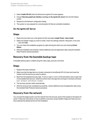 3. Select Install HP-UX when the Welcome to Ignite-UX screen appears.
4. Choose Remote graphical interface running on the Ignite-UX server from the GUI Option
screen.
5. Respond to the Network configuration dialog.
6. The system is now prepared for a remote Ignite-UX Server-controlled installation.
On the Ignite-UX Server
Steps
1. Right-click the client icon in the Ignite-UX GUI and select Install Client - New Install.
2. Select the Golden Image you want to install, check the settings (network, filesystem, time zone,
...) and click Go!.
3. You can check the installation progress by right-clicking the client icon and choosing Client
Status.
4. After the installation has finished, restore additional user and application data using the standard
Data Protector restore procedure.
Recovery from the bootable backup tape
A bootable backup tape is created using the make_tape_recovery command.
Steps
1. Replace the faulty hardware.
2. Make sure that the tape device is locally connected to the affected HP-UX client and insert the
medium with the archive you want to restore.
3. Boot from the prepared recovery tape. To do so, type in SEARCH at the boot admin menu to get a list
of all available boot devices. Determine which one is the tape drive and type in the boot command:
boot hardware path or boot Pnumber.
4. The recovery process starts automatically.
5. After the recovery has completed successfully, restore additional user and application data using
the standard Data Protector restore procedure.
Recovery from the network
You can boot the target system over the network from the recovery archive file located on the Ignite-UX
server. Follow the instructions on how to perform a recovery using a Golden Image and make sure you
have selected the desired archive for the installation.
Disaster Recovery Guide
Chapter 4: Disaster recovery on UNIX systems
HPE Data Protector (9.07) Page 92 of 138
 