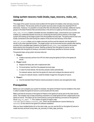 Using system recovery tools (make_tape_recovery, make_net_
recovery)
The usage of the system recovery tools bundled with the Ignite-UX enables a fast and easy recovery
from a disk failure. The recovery archive of system recovery tools includes only essential HP-UX
directories. However, it is possible to include other files and directories (for example, additional volume
groups or the Data Protector files and directories) in the archive to speed up the recovery process.
make_tape_recovery creates a bootable recovery (installation) tape, customized for your system and
enables you unattended disaster recovery by connecting the backup device directly to the target
system and starting up the target system from the bootable recovery tape. The backup device has to be
locally connected to the client during the creation of the archive and recovery of the client.
make_net_recovery allows you to create a recovery archive over the network onto the Ignite-UX
server or any other specified system. The target system can be recovered across subnets after starting
up either from a bootable tape created by the Ignite-UX make_boot_tape command or the system
boots directly from the Ignite-UX server. Starting up directly from the Ignite-UX server can be
automated with the Ignite-UX bootsys command or interactively specified on the boot console.
The general steps using system recovery tools are:
1. Phase 0
a. Create a recovery archive of an HP-UX client using the Ignite-UX GUI on the Ignite-UX
server.
2. Phase 1 and 2
a. Replace the faulty disk with a replacement disk.
b. For local restore, boot from the prepared recovery tape.
c. In case of a local restore, the recovery process starts automatically.
For network restore, boot from the Ignite-UX client and configure the network and UI.
In case of a network restore, install the Golden Image from the Ignite-UX server.
3. Phase 3
a. Use the standard Data Protector restore procedure to restore user and application data.
Prerequisites
Before you can to prepare your system for disaster, the Ignite-UX fileset must be installed on the client
in order to enable the Ignite-UX server to communicate with the client.
Make sure that the revisions of the Ignite-UX fileset on the Ignite-UX server and on the client are the
same. The simplest way to keep everything consistent is to install Ignite-UX from a depot build on the
Ignite-UX server. This depot can be constructed by running the following command on the Ignite-UX
server: pkg_rec_depot -f. This creates an Ignite-UX depot under
/var/opt/ignite/depots/recovery_cmds, which can be specified as a source directory by
swinstall on the client for the Ignite-UX software installation.
After you have installed Ignite-UX on the client node, you can use the GUI on the Ignite-UX server to
create recovery archives using make_net_recovery or make_tape_recovery.
Disaster Recovery Guide
Chapter 4: Disaster recovery on UNIX systems
HPE Data Protector (9.07) Page 93 of 138
 
