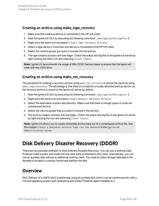Creating an archive using make_tape_recovery
1. Make sure that a backup device is connected to the HP-UX client.
2. Start the Ignite-UX GUI by executing the following command: /opt/ignite/bin/ignite &.
3. Right-click the client icon and select Create Tape Recovery Archive.
4. Select a tape device if more than one device is connected to the HP-UX client.
5. Select the volume groups you want to include into the archive.
6. The tape creation process will now begin. Check the status and log file on the Ignite-UX server by
right clicking the client icon and selecting Client Status.
Note: Ignite-UX recommends the usage of 90m DDS1 backup tapes to ensure that the tapes will
work with any DDS drive.
Creating an archive using make_net_recovery
The procedure for creating a recovery archive using make_net_recovery is almost the same as using
make_tape_recovery. The advantage is that there is no need for a locally-attached backup device, as
the recovery archive is stored on the Ignite-UX server by default.
1. Start the Ignite-UX GUI by executing the following command: /opt/ignite/bin/ignite &
2. Right-click the client icon and select Create Network Recovery Archive.
3. Select the destination system and directory. Make sure that there is enough space to store the
compressed archive.
4. Select the volume groups that you want to include in the archive.
5. The archive creation process will now begin. Check the status and log file on the Ignite-UX server
by right-clicking the icon and selecting Client Status.
Note: Ignite-UX allows you to create a bootable archive tape out of a compressed archive file. See
the chapter Create a Bootable Archive Tape via the Network in the Ignite-UX
Administration Guide.
Disk Delivery Disaster Recovery (DDDR)
There are two possible methods for Disk Delivery Disaster Recovery. You can use a working Data
Protector client system and create the new disk while connected to this client. Alternatively, you can
use an auxiliary disk without an additional working client. You need to collect enough data before the
disaster to be able to correctly format and partition the disk.
Overview
Disk Delivery of a UNIX client is performed using an auxiliary disk (which can be carried around), with a
minimal operating system with networking and a Data Protector agent installed on it.
Disaster Recovery Guide
Chapter 4: Disaster recovery on UNIX systems
HPE Data Protector (9.07) Page 94 of 138
 