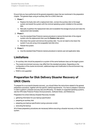 Ensure that you have performed all the general preparation steps that are mentioned in the preparation
chapter. The general steps using an auxiliary disk for a UNIX client are:
1. Phase 1
a. Replace the faulty disk with a replacement disk, connect the auxiliary disk to the target
system and restart the system with the minimal operating system installed on the auxiliary
disk.
b. Manually re-partition the replacement disk and re-establish the storage structure and make the
replacement disk bootable.
2. Phase 2
a. Use the standard Data Protector restore procedure to restore the boot disk of the original
system onto the replacement disk (use the Restore into option).
b. Shut down the system and remove the auxiliary disk. You do not need to shut down the
system if you are using a hot-swappable hard disk drive.
c. Restart the system.
3. Phase 3
a. Use the standard Data Protector restore procedure to restore user and application data.
Limitations
l An auxiliary disk should be prepared on a system of the same hardware class as the target system.
l The cluster environment recovery may differ from the standard procedure. Depending on the
configuration of the cluster environment, additional steps and modification to the environment may
be necessary.
l RAID is not supported.
Preparation for Disk Delivery Disaster Recovery of
UNIX Clients
To prepare for a successful disaster recovery, you should follow the instructions related to the general
preparation procedure, together with the specific method requirements. You have to prepare in advance
in order to perform a disaster recovery fast and efficiently. For details on supported operating systems,
see the HPE Data Protector Product Announcements, Software Notes, and References.
Preparation for a Disk Delivery Disaster Recovery includes:
l gathering information for your backup specification
l preparing an auxiliary disk
l preparing your backup specification (using a pre-exec script)
l executing the backup
All of these preparatory procedures are necessary before executing a disaster recovery on the client
system.
Disaster Recovery Guide
Chapter 4: Disaster recovery on UNIX systems
HPE Data Protector (9.07) Page 95 of 138
 