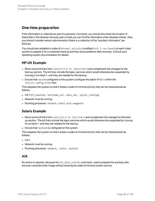 One-time preparation
If the information is collected as part of a pre-exec command, you should document the location of
these files in the disaster recovery plan so that you can find the information when disaster strikes. Also,
you should consider version administration (there is a collection of the “auxiliary information” per
backup).
You should also establish a state of minimal activity (modified init 1 run-level) on each client
system to prepare it for a consistent backup and thus avoid problems after recovery. Consult your
operating system documentation for details.
HP-UX Example
l Move some kill links from /sbin/rc1.d to /sbin/rc0.d and complement the changes for the
boot-up section. The kill links include the basic services which would otherwise be suspended by
moving to run-level 1, and they are needed for the backup.
l Ensure that rpcd is configured on the system (configure the option RPCD=1 within the
/etc/rc.config.d/dce file).
This prepares the system so that it enters a state of minimal activity that can be characterized as
follows:
l Init-1 (FS_mounted, hostname_set, date_set, syncer_running)
l Network must be running
l Running processes: network, inetd, rpcd, swagentd
Solaris Example
l Move some kill links from /etc/rc1.d to /etc/rc0.d and complement the changes for the boot-
up section. The kill links include the basic services which would otherwise be suspended by moving
to run-level 1, and they are needed for the backup.
l Ensure that rpcbind is configured on the system.
This prepares the system so that it enters a state of minimal activity that can be characterized as
follows:
l Init-1
l Network must be running
l Running processes: network, inetd, rpcbind
AIX
No action is required, because the alt_disk_install command, used to prepare the auxiliary disk,
ensures consistent disk image without entering the state of minimal system activity.
Disaster Recovery Guide
Chapter 4: Disaster recovery on UNIX systems
HPE Data Protector (9.07) Page 96 of 138
 