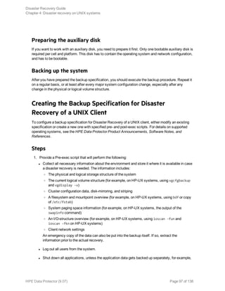 Preparing the auxiliary disk
If you want to work with an auxiliary disk, you need to prepare it first. Only one bootable auxiliary disk is
required per cell and platform. This disk has to contain the operating system and network configuration,
and has to be bootable.
Backing up the system
After you have prepared the backup specification, you should execute the backup procedure. Repeat it
on a regular basis, or at least after every major system configuration change, especially after any
change in the physical or logical volume structure.
Creating the Backup Specification for Disaster
Recovery of a UNIX Client
To configure a backup specification for Disaster Recovery of a UNIX client, either modify an existing
specification or create a new one with specified pre- and post-exec scripts. For details on supported
operating systems, see the HPE Data Protector Product Announcements, Software Notes, and
References.
Steps
1. Provide a Pre-exec script that will perform the following:
l Collect all necessary information about the environment and store it where it is available in case
a disaster recovery is needed. The information includes:
o The physical and logical storage structure of the system
o The current logical volume structure (for example, on HP-UX systems, using vgcfgbackup
and vgdisplay -v)
o Cluster configuration data, disk-mirroring, and striping
o A filesystem and mountpoint overview (for example, on HP-UX systems, using bdf or copy
of /etc/fstab)
o System paging space information (for example, on HP-UX systems, the output of the
swapinfo command)
o An I/O-structure overview (for example, on HP-UX systems, using ioscan -fun and
ioscan -fkn on HP-UX systems)
o Client network settings
An emergency copy of the data can also be put into the backup itself. If so, extract the
information prior to the actual recovery.
l Log out all users from the system.
l Shut down all applications, unless the application data gets backed up separately, for example,
Disaster Recovery Guide
Chapter 4: Disaster recovery on UNIX systems
HPE Data Protector (9.07) Page 97 of 138
 