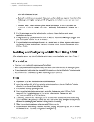 using online database backup.
l Optionally, restrict network access to the system, so that nobody can log on to the system while
the backup is running (for example, on HP-UX systems, overwrite inetd.sec and use inetd -
c).
l If needed, enter a state of minimal system activity (for example, on HP-UX systems, use
sbin/init 1; wait 60; check if run-level 1 is reached). Note that this is a modified "init 1"
state.
2. Provide a post-exec script that will restore the system to the standard run-level, restart
applications, and so on.
3. Configure a backup specification for the client on the Data Protector Cell Manager using pre- and
post-exec scripts. It should include all the disks.
4. Execute this backup procedure and repeat it on a regular basis, or at least at every major system
configuration change, especially any change in the logical volume structure (for example, using
LVM on HP-UX).
Installing and Configuring a UNIX Client Using DDDR
After a disaster occurs, you should first install and configure a new disk for the faulty client (Phase 1).
Prerequisites
l You need a new hard disk to replace your affected disk.
l An auxiliary disk should be prepared on a system of the same hardware class as the target system.
l An auxiliary disk should contain the relevant UNIX operating system and the Data Protector agents.
l You should have a valid full backup of the client that you want to recover.
Steps
1. Replace the faulty disk with a new disk of comparable size.
2. Attach the auxiliary disk (which contains the required operating system and the Data Protector
client) to the system and make it the boot device.
3. Boot from the auxiliary operating system.
4. Reconstruct the logical volume structure if applicable (for example, using LVM on HP-UX
systems). Use the backed-up data for the non-root volume groups (for example, with
vgcfgrestore or SAM on HP-UX systems).
5. Additionally, create the root volume group to be restored on the repaired disk (for example, using
vgimport on HP-UX systems). It will not look like a root volume group during the restore process,
because the operating system from the auxiliary disk will be running.
6. Make the new disk bootable using the relevant UNIX commands.
7. Reconstruct any other storage structures like mirror, striping, HPE Serviceguard, and so on from
the data saved on a secondary storage device during backup.
Disaster Recovery Guide
Chapter 4: Disaster recovery on UNIX systems
HPE Data Protector (9.07) Page 98 of 138
 