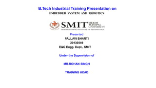 B.Tech Industrial Training Presentation on
EMBEDDED SYSTEM AND ROBOTICS
Presented
PALLAVI BHARTI
20130549
E&C Engg. Dept., SMIT
Under the Supervision of
MR.ROHAN SINGH
TRAINING HEAD
 