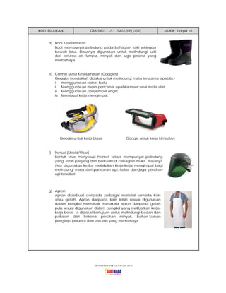 KOD RUJUKAN

GM/SW/....../...../M01/HP(1/12)

MUKA: 3 drpd 10

d) Boot Keselamatan
Boot mempunyai pelindung pada bahagian kaki sehingga
bawah lutut. Biasanya digunakan untuk melindungi kaki
dari terkena air, lumpur, minyak dan juga pelarut yang
merbahaya.

e) Cermin Mata Keselamatan (Goggles)
Goggles hendaklah dipakai untuk melindungi mata terutama apabila:i. menggunakan pahat batu.
ii. Menggunakan mesin pencanai apabila mencanai mata alat.
iii. Menggunakan penyembur angin.
iv. Membuat kerja mengimpal.

Google untuk kerja biasa

f)

Google untuk kerja kimpalan

Perisai (Shield/Visor)
Bentuk visor menyerupi helmet tetapi mempunyai pelindung
yang lebih panjang dan berkualiti di bahagian muka. Biasanya
visor digunakan ketika melakukan kerja-kerja mengimpal bagi
melindungi mata dari pancaran api, haba dan juga percikan
api tersebut.

g) Apron
Apron diperbuat daripada pelbagai material samada kain
atau getah. Apron daripada kain lebih sesuai digunakan
dalam bengkel memasak manakala apron daripada getah
pula sesuai digunakan dalam bengkel yang melibatkan kerjakerja berat. Ia dipakai bertujuan untuk melindungi badan dan
pakaian dari terkena percikan minyak, bahan-bahan
pengilap, peluntur dan lain-lain yang merbahaya.

 