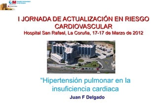 I JORNADA DE ACTUALIZACIÓN EN RIESGO
             CARDIOVASCULAR
      Hospital San Rafael, La Coruña, 17-17 de Marzo de 2012




             “Hipertensión pulmonar en la
                 insuficiencia cardiaca
Dr. JF Delgado            Juan F Delgado
 