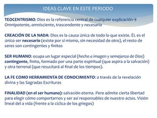 IDEAS CLAVE EN ESTE PERIODO
TEOCENTRISMO: Dios es la referencia central de cualquier explicación→
Omnipotente, omnisciente, trascendente y necesario
CREACIÓN DE LA NADA: Dios es la causa única de todo lo que existe. ÉL es el
único ser necesario (existe por sí mismo, sin necesidad de otro), el resto de
seres son contingentes y finitos
SER HUMANO: ocupa un lugar especial (hecho a imagen y semejanza de Dios)
contingente, finito, formado por una parte espiritual (que aspira a la salvación)
y otra terrenal (que resucitará al final de los tiempos).
LA FE COMO HERRAMIENTA DE CONOCIMIENTO: a través de la revelación
divina y las Sagradas Escrituras
FINALIDAD (en el ser humano): salvación eterna. Pero admite cierta libertad
para elegir cómo comportarnos y ser así responsables de nuestro actos. Visión
lineal del a vida (frente a la cíclica de los griegos)
 