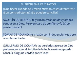 ¿Qué hacer cuando fe y razón afirman cosas diferentes?
¿Son contradictorias? ¿Se pueden conciliar?
AGUSTÍN DE HIPONA: fe y razón están unidas y ambas
conducen a Dios. Pero en caso de conflicto=fe (Creer
para entender)
TOMÁS DE AQUINO: fe y razón son independientes pero
complementarias
GUILLERMO DE OCKHAM: las verdades acerca de Dios
pertenecen solo al ámbito de la fe, la razón no puede
concluir ninguna verdad sobre Dios
EL PROBLEMA FE Y RAZÓN
 