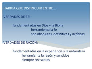 HABRÍA QUE DISTINGUIR ENTRE…
VERDADES DE FE:
fundamentadas en Dios y la Biblia
herramienta la fe
son absolutas, definitivas y acríticas
VERDADES DE RAZÓN:
fundamentadas en la experiencia y la naturaleza
herramienta la razón y sentidos
siempre revisables
 