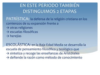 PATRÍSTICA: la defensa de la religión cristiana en los
comienzos de su expansión frente a
→ otras religiones
→ escuelas filosóficas
→ herejías
ESCOLÁSTICA: en la Baja Edad Media se desarrolla la
escuela de pensamiento filosófico y teológico que
→ sintetiza y recoge las enseñanzas de Aristóteles
→ defiende la razón como método de conocimiento
EN ESTE PERIODO TAMBIÉN
DISTINGUIMOS 2 ETAPAS
 
