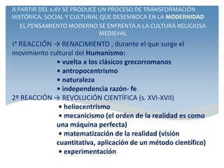 1º REACCIÓN → RENACIMIENTO , durante el que surge el
movimiento cultural del Humanismo:
• vuelta a los clásicos grecorromanos
• antropocentrismo
• naturaleza
• independencia razón- fe
2º REACCIÓN → REVOLUCIÓN CIENTÍFICA (s. XVI-XVII)
• heliocentrismo
• mecanicismo (el orden de la realidad es como
una máquina perfecta)
• matematización de la realidad (visión
cuantitativa, aplicación de un método científico)
• experimentación
A PARTIR DEL s.XV SE PRODUCE UN PROCESO DE TRANSFORMACIÓN
HISTÓRICA, SOCIAL Y CULTURAL QUE DESEMBOCA EN LA MODERNIDAD
EL PENSAMIENTO MODERNO SE ENFRENTA A LA CULTURA RELIGIOSA
MEDIEVAL
 