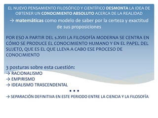 POR ESO A PARTIR DEL s.XVII LA FILOSOFÍA MODERNA SE CENTRA EN
CÓMO SE PRODUCE EL CONOCIMIENTO HUMANO Y EN EL PAPEL DEL
SUJETO, QUE ES EL QUE LLEVA A CABO ESE PROCESO DE
CONOCIMIENTO
3 posturas sobre esta cuestión:
→ RACIONALISMO
→ EMPIRISMO
→ IDEALISMO TRASCENDENTAL
• • •
→ SEPARACIÓN DEFINITIVA EN ESTE PERIODO ENTRE LA CIENCIA Y LA FILOSOFÍA
EL NUEVO PENSAMIENTO FILOSÓFICO Y CIENTÍFICO DESMONTA LA IDEA DE
OBTENER UN CONOCIMIENTO ABSOLUTO ACERCA DE LA REALIDAD
→ matemáticas como modelo de saber por la certeza y exactitud
de sus proposiciones
 