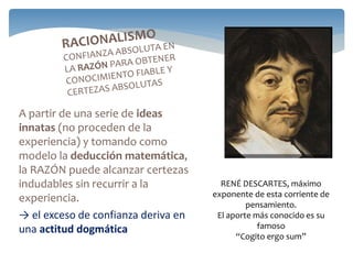 A partir de una serie de ideas
innatas (no proceden de la
experiencia) y tomando como
modelo la deducción matemática,
la RAZÓN puede alcanzar certezas
indudables sin recurrir a la
experiencia.
→ el exceso de confianza deriva en
una actitud dogmática
RENÉ DESCARTES, máximo
exponente de esta corriente de
pensamiento.
El aporte más conocido es su
famoso
“Cogito ergo sum”
 