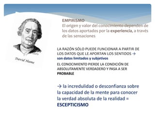 LA RAZÓN SÓLO PUEDE FUNCIONAR A PARTIR DE
LOS DATOS QUE LE APORTAN LOS SENTIDOS →
son datos limitados y subjetivos
EL CONOCIMIENTO PIERDE LA CONDICIÓN DE
ABSOLUTAMENTE VERDADERO Y PASA A SER
PROBABLE
→ la incredulidad o desconfianza sobre
la capacidad de la mente para conocer
la verdad absoluta de la realidad =
ESCEPTICISMO
EMPIRISMO
El origen y valor del conocimiento dependen de
los datos aportados por la experiencia, a través
de las sensaciones
 
