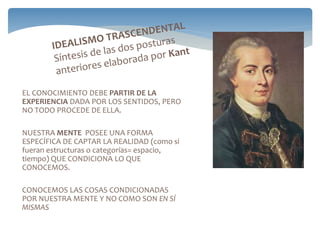 EL CONOCIMIENTO DEBE PARTIR DE LA
EXPERIENCIA DADA POR LOS SENTIDOS, PERO
NO TODO PROCEDE DE ELLA.
NUESTRA MENTE POSEE UNA FORMA
ESPECÍFICA DE CAPTAR LA REALIDAD (como si
fueran estructuras o categorías= espacio,
tiempo) QUE CONDICIONA LO QUE
CONOCEMOS.
CONOCEMOS LAS COSAS CONDICIONADAS
POR NUESTRA MENTE Y NO COMO SON EN SÍ
MISMAS
 