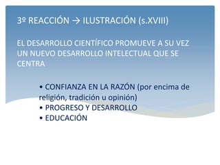 3º REACCIÓN → ILUSTRACIÓN (s.XVIII)
EL DESARROLLO CIENTÍFICO PROMUEVE A SU VEZ
UN NUEVO DESARROLLO INTELECTUAL QUE SE
CENTRA
• CONFIANZA EN LA RAZÓN (por encima de
religión, tradición u opinión)
• PROGRESO Y DESARROLLO
• EDUCACIÓN
 