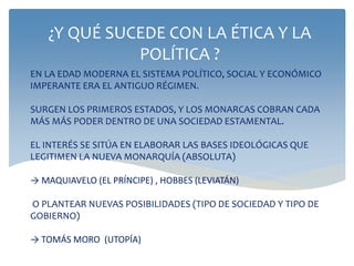 EN LA EDAD MODERNA EL SISTEMA POLÍTICO, SOCIAL Y ECONÓMICO
IMPERANTE ERA EL ANTIGUO RÉGIMEN.
SURGEN LOS PRIMEROS ESTADOS, Y LOS MONARCAS COBRAN CADA
MÁS MÁS PODER DENTRO DE UNA SOCIEDAD ESTAMENTAL.
EL INTERÉS SE SITÚA EN ELABORAR LAS BASES IDEOLÓGICAS QUE
LEGITIMEN LA NUEVA MONARQUÍA (ABSOLUTA)
→ MAQUIAVELO (EL PRÍNCIPE) , HOBBES (LEVIATÁN)
O PLANTEAR NUEVAS POSIBILIDADES (TIPO DE SOCIEDAD Y TIPO DE
GOBIERNO)
→ TOMÁS MORO (UTOPÍA)
¿Y QUÉ SUCEDE CON LA ÉTICA Y LA
POLÍTICA ?
 