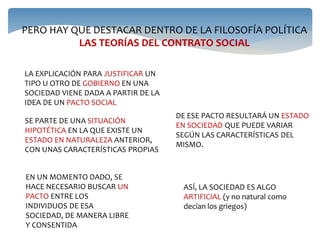 PERO HAY QUE DESTACAR DENTRO DE LA FILOSOFÍA POLÍTICA
LAS TEORÍAS DEL CONTRATO SOCIAL
LA EXPLICACIÓN PARA JUSTIFICAR UN
TIPO U OTRO DE GOBIERNO EN UNA
SOCIEDAD VIENE DADA A PARTIR DE LA
IDEA DE UN PACTO SOCIAL
SE PARTE DE UNA SITUACIÓN
HIPOTÉTICA EN LA QUE EXISTE UN
ESTADO EN NATURALEZA ANTERIOR,
CON UNAS CARACTERÍSTICAS PROPIAS
EN UN MOMENTO DADO, SE
HACE NECESARIO BUSCAR UN
PACTO ENTRE LOS
INDIVIDUOS DE ESA
SOCIEDAD, DE MANERA LIBRE
Y CONSENTIDA
DE ESE PACTO RESULTARÁ UN ESTADO
EN SOCIEDAD QUE PUEDE VARIAR
SEGÚN LAS CARACTERÍSTICAS DEL
MISMO.
ASÍ, LA SOCIEDAD ES ALGO
ARTIFICIAL (y no natural como
decían los griegos)
 