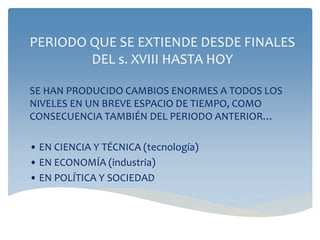 PERIODO QUE SE EXTIENDE DESDE FINALES
DEL s. XVIII HASTA HOY
SE HAN PRODUCIDO CAMBIOS ENORMES A TODOS LOS
NIVELES EN UN BREVE ESPACIO DE TIEMPO, COMO
CONSECUENCIA TAMBIÉN DEL PERIODO ANTERIOR…
• EN CIENCIA Y TÉCNICA (tecnología)
• EN ECONOMÍA (industria)
• EN POLÍTICA Y SOCIEDAD
 