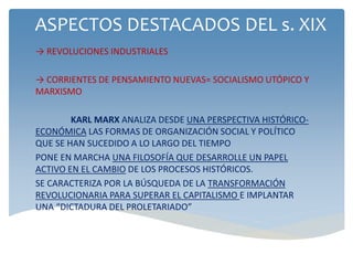 ASPECTOS DESTACADOS DEL s. XIX
→ REVOLUCIONES INDUSTRIALES
→ CORRIENTES DE PENSAMIENTO NUEVAS= SOCIALISMO UTÓPICO Y
MARXISMO
KARL MARX ANALIZA DESDE UNA PERSPECTIVA HISTÓRICO-
ECONÓMICA LAS FORMAS DE ORGANIZACIÓN SOCIAL Y POLÍTICO
QUE SE HAN SUCEDIDO A LO LARGO DEL TIEMPO
PONE EN MARCHA UNA FILOSOFÍA QUE DESARROLLE UN PAPEL
ACTIVO EN EL CAMBIO DE LOS PROCESOS HISTÓRICOS.
SE CARACTERIZA POR LA BÚSQUEDA DE LA TRANSFORMACIÓN
REVOLUCIONARIA PARA SUPERAR EL CAPITALISMO E IMPLANTAR
UNA “DICTADURA DEL PROLETARIADO”
 