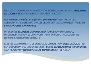 LA FILOSOFÍA ANTIGUA COMIENZA CON EL DENOMINADO SALTO DEL MITO
AL LOGOS Y SE EXTIENDE HASTA LA CAÍDA DE ROMA
LOS PRIMEROS FILÓSOFOS (físicos/ presocráticos) TRATARON DE
AVERIGUAR LAS LEYES NATURALES , EL ORDEN DEL COSMOS, A TRAVÉS DE
EXPLICACIONES RACIONALES
DIFERENTES ESCUELAS DE PENSAMIENTO FUERON SURGIENDO,
INFLUENCIADAS POR EL CONTACTO TAMBIÉN CON OTRAS CULTURAS
(comercio, viajes, migraciones…)
ESTE PRIMER MOMENTO ES CONOCIDO COMO ETAPA COSMOLÓGICA, POR
ESA BÚSQUEDA DEL ORDEN (cosmos) DESDE EXPLICACIONES INMANENTES
A LA REALIDAD Y NO RESPUESTAS TRANSCENDENTES A ELLA
 