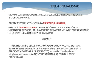 EXISTENCIALISMO
MUY INFLUENCIADOS POR EL VITALISMO, SE DESARROLLA ENTRE LA 1ª Y
2ª GUERRA MUNDIAL
PRESTA ESPECIAL ATENCIÓN A LA EXISTENCIA HUMANA
→ BUSCA DAR RESPUESTA A LA SENSACIÓN DE DESORIENTACIÓN, DE
SINSENTIDO, DE VACÍO, DE LO ABSURDO DE LA VIDA Y EL MUNDO Y CENTRARSE
EN LA EXISTENCIA CONCRETA DE CADA UNO
→ RECONOCIENDO ESTA SITUACIÓN, ASUMIENDO Y ACEPTANDO PARA
SUPERAR ESA SENSACIÓN DE ANGUSTIA O DE ESTAR COMPLETAMENTE
PERDIDOS Y EMPEZAR A “HACERNOS” (desarrollarnos=decidimos,
elegimos, actuamos…) A NOSOTROS MISMOS DE FORMA LIBRE Y
RESPONSABLE
¿CÓMO?
 