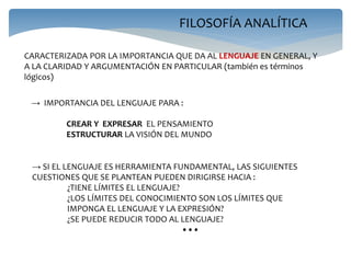 FILOSOFÍA ANALÍTICA
CARACTERIZADA POR LA IMPORTANCIA QUE DA AL LENGUAJE EN GENERAL, Y
A LA CLARIDAD Y ARGUMENTACIÓN EN PARTICULAR (también es términos
lógicos)
→ IMPORTANCIA DEL LENGUAJE PARA :
CREAR Y EXPRESAR EL PENSAMIENTO
ESTRUCTURAR LA VISIÓN DEL MUNDO
→ SI EL LENGUAJE ES HERRAMIENTA FUNDAMENTAL, LAS SIGUIENTES
CUESTIONES QUE SE PLANTEAN PUEDEN DIRIGIRSE HACIA :
¿TIENE LÍMITES EL LENGUAJE?
¿LOS LÍMITES DEL CONOCIMIENTO SON LOS LÍMITES QUE
IMPONGA EL LENGUAJE Y LA EXPRESIÓN?
¿SE PUEDE REDUCIR TODO AL LENGUAJE?
•••
 