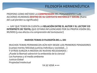 FILOSOFÍA HERMENÉUTICA
PROPONE COMO MÉTODO LA COMPRENSIÓN DEL PENSAMIENTO Y LAS
ACCIONES HUMANAS DENTRO DE SU CONTEXTO HISTÓRICO Y SOCIAL (fuera
del cual pierden su significado)
→ HAY QUE TENER EN CUENTA LA RELACIÓN ENTRE EL AUTOR Y EL LECTOR Y/O
INTÉRPRETE DE TEXTO, QUE ESTARÁ INFLUENCIADO POR SU PROPIA VISIÓN DEL
MUNDO (y eso afecta a la comprensión del texto/autor)
NUEVOS TEMAS O FILOSOFÍA DEL s. XXI
MUCHOS TEMAS PERMANECEN AÚN HOY DESDE LOS PRIMEROS PENSADORES
(cuerpo-mente; felicidad; justicia; individuo y sociedad…)
Y OTROS SURGEN A MEDIDA DE NUEVAS NECESIDADES :
¿Puede la libertad sobrevivir la embestida de la ciencia?
Los humanos y el medio ambiente
Justicia Global
Propiedad intelectual
YA SE VERÁ •••
 