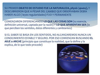 SU PRIMER OBJETO DE ESTUDIO FUE LA NATURALEZA, physis (φυσις), Y
DESCUBRIERON QUE A PESAR DEL CAMBIO QUE OBSERVABAN DEBÍA
HABER ALGO ( leyes-regularidades) FIJO Y PERMANENTE
COMENZARON DIFERENCIANDO LO QUE LAS COSAS SON (su esencia,
definición universal, captada por la razón) Y LO QUE APARENTAN SER (lo
que perciben los sentidos, datos diferentes y cambiantes)
SI EL SABER SE BASA EN LOS SENTIDOS, NO ALCANZAREMOS NUNCA UN
CONOCIMIENTO ESTABLE Y SEGURO. POR ESO COMIENZAN BUSCANDO EL
ARJÉ o ARCHÉ (principio que constituye la realidad, que la define y la
explica, de lo que todo procede)
 