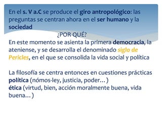 En el s. V a.C se produce el giro antropológico: las
preguntas se centran ahora en el ser humano y la
sociedad
¿POR QUÉ?
En este momento se asienta la primera democracia, la
ateniense, y se desarrolla el denominado siglo de
Pericles, en el que se consolida la vida social y política
La filosofía se centra entonces en cuestiones prácticas
política (nómos-ley, justicia, poder…)
ética (virtud, bien, acción moralmente buena, vida
buena…)
 