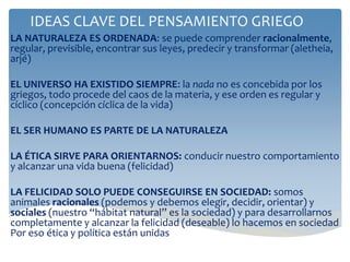 IDEAS CLAVE DEL PENSAMIENTO GRIEGO
LA NATURALEZA ES ORDENADA: se puede comprender racionalmente,
regular, previsible, encontrar sus leyes, predecir y transformar (aletheia,
arjé)
EL UNIVERSO HA EXISTIDO SIEMPRE: la nada no es concebida por los
griegos, todo procede del caos de la materia, y ese orden es regular y
cíclico (concepción cíclica de la vida)
EL SER HUMANO ES PARTE DE LA NATURALEZA
LA ÉTICA SIRVE PARA ORIENTARNOS: conducir nuestro comportamiento
y alcanzar una vida buena (felicidad)
LA FELICIDAD SOLO PUEDE CONSEGUIRSE EN SOCIEDAD: somos
animales racionales (podemos y debemos elegir, decidir, orientar) y
sociales (nuestro “hábitat natural” es la sociedad) y para desarrollarnos
completamente y alcanzar la felicidad (deseable) lo hacemos en sociedad
Por eso ética y política están unidas
 
