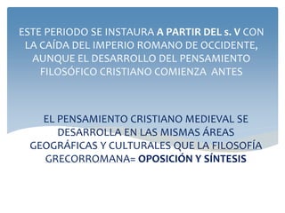 EL PENSAMIENTO CRISTIANO MEDIEVAL SE
DESARROLLA EN LAS MISMAS ÁREAS
GEOGRÁFICAS Y CULTURALES QUE LA FILOSOFÍA
GRECORROMANA= OPOSICIÓN Y SÍNTESIS
ESTE PERIODO SE INSTAURA A PARTIR DEL s. V CON
LA CAÍDA DEL IMPERIO ROMANO DE OCCIDENTE,
AUNQUE EL DESARROLLO DEL PENSAMIENTO
FILOSÓFICO CRISTIANO COMIENZA ANTES
 