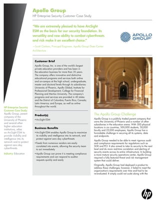 Apollo Group
HP Enterprise Security Customer Case Study

“We are extremely pleased to have ArcSight
ESM as the basis for our security foundation. Its
versatility and raw ability to combat cyberthreats
and risk make it an excellent choice.”
—Scott Carlson, Principal Engineer, Apollo Group Data Center
Architecture

Customer Brief

HP Enterprise Security
Customer Case Study:
Apollo Group, parent
company of the
University of Phoenix
and several other
higher education
institutions, relies
on ArcSight ESM to
provide visibility and
intelligence into its
network and to protect
against zero day
cyberthreats.
Industry: Education

Apollo Group, Inc. is one of the world’s largest
private education providers and has been in
the education business for more than 35 years.
The company offers innovative and distinctive
educational programs and services both online
and on-campus at the high school, undergraduate,
master and doctoral levels through its subsidiaries:
University of Phoenix, Apollo Global, Institute for
Professional Development, College for Financial
Planning and Meritus University. The company’s
programs and services are provided in 40 states
and the District of Columbia; Puerto Rico; Canada;
Latin America; and Europe, as well as online
throughout the world.

Product(s)
•	 rcSight ESM
A

Business Benefits
•	 rcSight ESM enables Apollo Group to maximize
A
its visibility and intelligence into its network, and
protect against zero day cyberthreats
•	 eeds from numerous vendors are easily
F
correlated into events, allowing the security team
to act immediately
•	 pollo Group can prove it is meeting compliance
A
requirements and can respond to auditor
requests quickly and easily

The Apollo Group Challenge
Apollo Group is a publicly traded parent company that
owns the University of Phoenix and a number of other
subsidiaries in the education arena. With 300 physical
locations in six countries, 500,000 students, 50,000
faculty and 22,000 employees, Apollo Group has a
formidable challenge in securing all its systems, data
and endpoints.
Apollo Group needed to be able to meet rigorous audit
and compliance requirements for regulations such as
SOX and PCI. It also aimed to take its security to the next
level and do more real-time correlation and alerting of
security events across its entire infrastructure. In building
a more mature security operations center, Apollo Group
required a fully featured threat and risk management
system that could deliver.
Originally, Apollo Group had deployed a product to
address these challenges; however, it failed to meet the
organization’s requirements over time and had to be
re-evaluated. It simply could not scale along with the

 