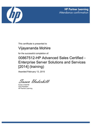 This certificate is presented to
Vijayananda Mohire
for the successful completion of:
00867512-HP Advanced Sales Certified -
Enterprise Server Solutions and Services
[2014] (training)
Awarded February 13, 2015
Susan Underhill
Vice President
HP Partner Learning
 