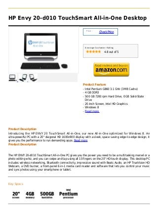 HP Envy 20-d010 TouchSmart All-in-One Desktop

                                                               Price :
                                                                         Check Price



                                                              Average Customer Rating

                                                                             4.8 out of 5




                                                          Product Feature
                                                          q   Intel Pentium G860 3.1 GHz (3 MB Cache)
                                                          q   4 GB DDR3
                                                          q   500 GB 7200 rpm Hard Drive, 0 GB Solid-State
                                                              Drive
                                                          q   20-Inch Screen, Intel HD Graphics
                                                          q   Windows 8
                                                          q   Read more




Product Description
Introducing the HP ENVY 20 TouchSmart All-in-One, our new All-in-One optimized for Windows 8. An
ultra-powerful PC with a 20" diagonal HD 1600x900 display with a sleek, space saving edge-to-edge design, it
gives you the performance to run demanding apps. Read more
Product Description


The HP ENVY 20-d010 TouchSmart All-in-One PC gives you the power you need to be a multitasking marvel or a
photo editing whiz, and you can swipe and tap using all 10 fingers on the 20" HD touch display. This desktop PC
includes wireless networking, Bluetooth connectivity, impressive sound with Beats Audio, an HP TrueVision HD
Webcam, a DVD burner, a front-panel 6-in-1 media card reader and software that lets you control your music
and sync photos using your smartphone or tablet.




Key Specs
 